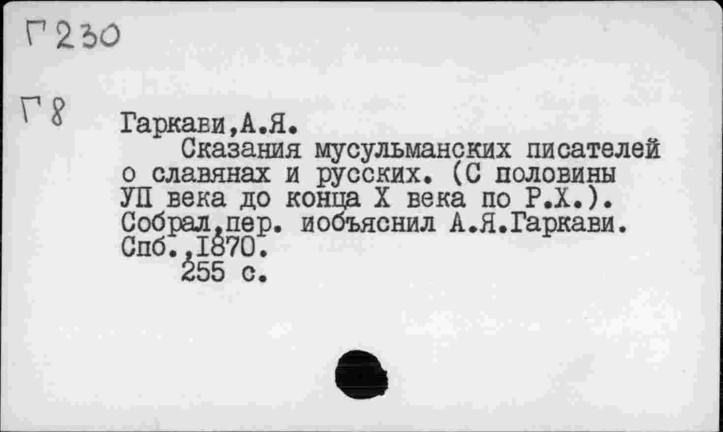 ﻿Г 2Ъ0
Гаркави,А.Я.
Сказания мусульманских писателей о славянах и русских. (С половины УП века до конца X века по Р.Х.). Собрал.пер. иобъяснил А.Я.Гаркави. Спб.,1870.